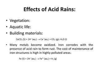 Effects of Acid Rains:
• Vegetation:
• Aquatic life:
• Building materials:
• Many metals become oxidized. Iron corrodes with the
presence of acid rain to form rust. The cost of maintenance of
iron structures is high in highly polluted areas.
 