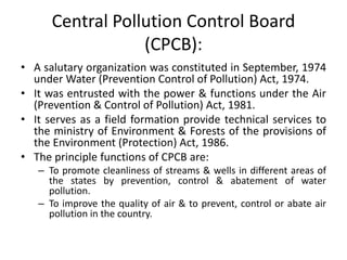 Central Pollution Control Board
(CPCB):
• A salutary organization was constituted in September, 1974
under Water (Prevention Control of Pollution) Act, 1974.
• It was entrusted with the power & functions under the Air
(Prevention & Control of Pollution) Act, 1981.
• It serves as a field formation provide technical services to
the ministry of Environment & Forests of the provisions of
the Environment (Protection) Act, 1986.
• The principle functions of CPCB are:
– To promote cleanliness of streams & wells in different areas of
the states by prevention, control & abatement of water
pollution.
– To improve the quality of air & to prevent, control or abate air
pollution in the country.
 