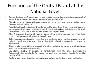 Functions of the Central Board at the
National Level:
• Advise the Central Government on any matter concerning prevention & control of
water & air pollution and improvement of the quality of air.
• Plan & execute a nation wide programme for the prevention, control or abatement
of water and air pollution.
• Provide technical assistance & guidance to the state Board, carry out and sponsor
investigation & research relating to problems of water & air pollution, and for their
prevention, control or abatement of water and air pollution.
• Plan & organize training of persons engaged in programme on the prevention,
control or abatement of water & air pollution.
• Collect, compile and publish technical and statistical data relating to water and air
pollution and the measures devises for their effective prevention, control or
abatement.
• Disseminate information in respect of matters relating to water and air pollution
and their prevention and control.
• Lay down, modify or annual, in consultation with the state Governments
Concerned, the standards for stream or well and lay down standards for the
quality of air.
• Perform such other function as may be prescribed by the Government of India.
 