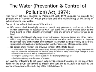 The Water (Prevention & Control of
Pollution) Act, 1974:
• The water act was enacted by Parliament Act, 1974 purpose to provide for
prevention of control of water pollution and the maintaining or restoring of
wholesomeness of water.
• Some of the salient features of this act are:
– NO person shall knowingly cause or permit any poisonous, noxious or pollution
matter determined in accordance with such standards as may be laid down by the
State Board to enter (directly or indirectly) into any stream or well or sewer or on
land.
– No person shall knowingly cause or permit to enter into any stream any other matter
which may tend, either directly or in combination with similar matters, to impede
the proper flow of the water of the stream in a matter leading or likely to lead to a
substantial aggravation of pollution due to other causes or of its consequences.
– No person shall, without the previous consent of the State Board:
a. establish or take any steps to establish any industry, operation or process, or any treatment and
disposal system or an extension or addition there to which is likely to discharge sewage or trade
effluent into a stream or well or sewage or on land or
b. bring into use any new or altered outlets for the discharge of sewage or
c. begin to make any new discharge of sewage.
• An investor intending to set up an industry is required to apply in the prescribed
form to the SPCB concerned to obtain the consent to establish as well as the
consent to operate the industry after establishment.
 