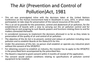 The Air (Prevention and Control of
Pollution)Act, 1981
• This act was promulgated inline with the decisions taken at the United Nations
Conference on the Human Environment held in Stockholm in June, 1972, in which India
participated, to take steps for preservation of the natural resources of the earth.
• This is an act to provide for the prevention, control and abatement of air pollution, for the
establishment of boards with a view to carrying out the air pollution control and for
conferring on and assigning to such Boards powers and functions relating there to and for
matters connected therewith.
• In considered necessary to implement the decisions aforesaid in so far as they relate to
preservation of the quality of air and control of air pollution.
• The objective of the Air Act is to prevent, control and reduce air pollution including noise
pollution and to establish Boards at the States/UTs for this.
• Under the provisions of this Act, no person shall establish or operate any industrial plant
without the consent of the SPCB/PCC.
• For obtaining consent to establish an industry, the investor has to apply to the SPCB/PCC
in the prescribed form accompanied by the prescribed fees.
• The Board is required to grant consent within 4 months of receipt of the application.
• The consent would contain conditions relating to specifications of pollution control
equipment to be installed.
 