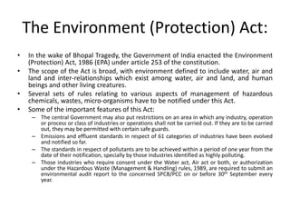 The Environment (Protection) Act:
• In the wake of Bhopal Tragedy, the Government of India enacted the Environment
(Protection) Act, 1986 (EPA) under article 253 of the constitution.
• The scope of the Act is broad, with environment defined to include water, air and
land and inter-relationships which exist among water, air and land, and human
beings and other living creatures.
• Several sets of rules relating to various aspects of management of hazardous
chemicals, wastes, micro-organisms have to be notified under this Act.
• Some of the important features of this Act:
– The central Government may also put restrictions on an area in which any industry, operation
or process or class of industries or operations shall not be carried out. If they are to be carried
out, they may be permitted with certain safe guards.
– Emissions and effluent standards in respect of 61 categories of industries have been evolved
and notified so far.
– The standards in respect of pollutants are to be achieved within a period of one year from the
date of their notification, specially by those industries identified as highly polluting.
– Those industries who require consent under the Water act, Air act or both, or authorization
under the Hazardous Waste (Management & Handling) rules, 1989, are required to submit an
environmental audit report to the concerned SPCB/PCC on or before 30th September every
year.
 
