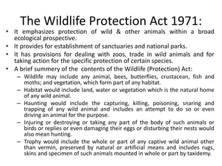 The Wildlife Protection Act 1971:
• It emphasizes protection of wild & other animals within a broad
ecological prospective.
• It provides for establishment of sanctuaries and national parks.
• It has provisions for dealing with zoos, trade in wild animals and for
taking action for the specific protection of certain species.
• A brief summery of the contents of the Wildlife (Protection) Act:
– Wildlife may include any animal, bees, butterflies, crustacean, fish and
moths; and vegetation, which form part of any habitat.
– Habitat would include land, water or vegetation which is the natural home
of any wild animal.
– Haunting would include the capturing, killing, poisoning, snaring and
trapping of any wild animal and includes an attempt to do so or even
driving an animal for the purpose.
– Injuring or destroying or taking any part of the body of such animals or
birds or replies or even damaging their eggs or disturbing their nests would
also mean hunting.
– Trophy would include the whole or part of any captive wild animal other
than vermin, preserved by natural or artificial means and includes rugs,
skins and specimen of such animals mounted in whole or part by taxidemy.
 