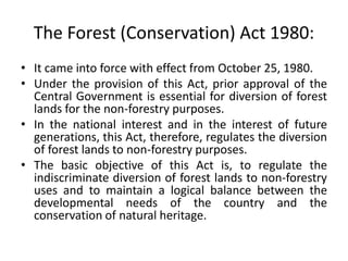 The Forest (Conservation) Act 1980:
• It came into force with effect from October 25, 1980.
• Under the provision of this Act, prior approval of the
Central Government is essential for diversion of forest
lands for the non-forestry purposes.
• In the national interest and in the interest of future
generations, this Act, therefore, regulates the diversion
of forest lands to non-forestry purposes.
• The basic objective of this Act is, to regulate the
indiscriminate diversion of forest lands to non-forestry
uses and to maintain a logical balance between the
developmental needs of the country and the
conservation of natural heritage.
 
