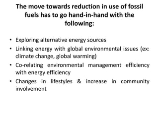 The move towards reduction in use of fossil
fuels has to go hand-in-hand with the
following:
• Exploring alternative energy sources
• Linking energy with global environmental issues (ex:
climate change, global warming)
• Co-relating environmental management efficiency
with energy efficiency
• Changes in lifestyles & increase in community
involvement
 