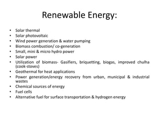 Renewable Energy:
• Solar thermal
• Solar photovoltaic
• Wind power generation & water pumping
• Biomass combustion/ co-generation
• Small, mini & micro hydro power
• Solar power
• Utilization of biomass- Gasifiers, briquetting, biogas, improved chulha
(cook-stoves)
• Geothermal for heat applications
• Power generation/energy recovery from urban, municipal & industrial
wastes
• Chemical sources of energy
• Fuel cells
• Alternative fuel for surface transportation & hydrogen energy
 