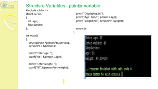 Structure Variables – pointer variable
#include <stdio.h>
struct person
{
int age;
float weight;
};
int main()
{
printf("Displaying:n");
printf("Age: %dn", person1.age);
printf("weight: %f", personPtr->weight);
return 0;
}
struct person *personPtr, person1;
personPtr = &person1;
printf("Enter age: ");
scanf("%d", &person1.age);
printf("Enter weight: ");
scanf("%f", &personPtr->weight);
 