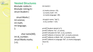 Nested Structures
#include <stdio.h>
#include <string.h>
struct Student {
struct Marks {
int science;
int math;
int language;
};
char name[40];
int id_number;
struct Marks marks;
} s1;
int main() {
s1.marks.science = 92;
s1.marks.math = 97;
s1.marks.language = 89;
strcpy(s1.name, "abc");
s1.id_number = 123;
printf("Student details:n");
printf("nName: %s", s1.name);
printf("nStudent ID: %d", s1.id_number);
printf("nMarks in Science: %d", s1.marks.science);
printf("nMarks in Math: %d", s1.marks.math);
printf("nMarks in Language: %d", s1.marks.language);
return 0;
}
 