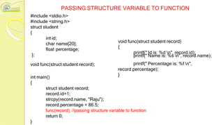 PASSING STRUCTURE VARIABLE TO FUNCTION
#include <stdio.h>
#include <string.h>
struct student
{
};
int id;
char name[20];
float percentage;
void func(struct student record)
{
printf(" Id is: %d n", record.id);
printf(" Name is: %s n", record.name);
void func(struct student record); printf(" Percentage is: %f n",
record.percentage);
int main()
}
{
struct student record;
record.id=1;
strcpy(record.name, "Raju");
record.percentage = 86.5;
func(record); //passing structure variable to function
return 0;
}
 