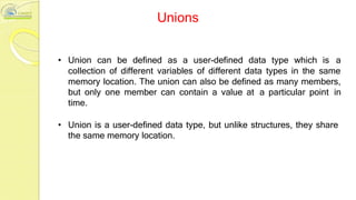 Unions
• Union can be defined as a user-defined data type which is a
collection of different variables of different data types in the same
memory location. The union can also be defined as many members,
but only one member can contain a value at a particular point in
time.
• Union is a user-defined data type, but unlike structures, they share
the same memory location.
 