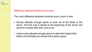 Difference between structure and union
The main difference between structure and a union is that
• Structs allocate enough space to store all of the fields in the
struct. The first one is stored at the beginning of the struct, the
second is stored after that, and so on.
• Unions only allocate enough space to store the largest field
listed, and all fields are stored at the same space
 