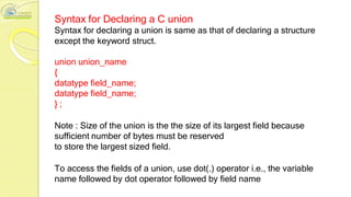 Syntax for Declaring a C union
Syntax for declaring a union is same as that of declaring a structure
except the keyword struct.
union union_name
{
datatype field_name;
datatype field_name;
} ;
Note : Size of the union is the the size of its largest field because
sufficient number of bytes must be reserved
to store the largest sized field.
To access the fields of a union, use dot(.) operator i.e., the variable
name followed by dot operator followed by field name
 