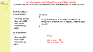 How is the structure in C different from union? Give example
Let's take an example to demonstrate the difference between unions and structures:
#include <stdio.h>
union unionJob
{
//defining a union
char name[32];
float salary;
int workerNo;
} uJob;
int main()
{
printf("size of union = %d bytes", sizeof(uJob));
printf("nsize of structure = %d bytes", sizeof(sJob));
return 0;
}
struct structJob
{
char name[32];
float salary;
int workerNo;
} sJob;
Output
size of union = 32
size of structure = 38
 