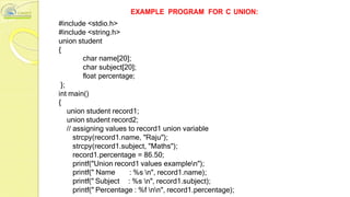 #include <stdio.h>
#include <string.h>
union student
{
EXAMPLE PROGRAM FOR C UNION:
};
char name[20];
char subject[20];
float percentage;
int main()
{
union student record1;
union student record2;
// assigning values to record1 union variable
strcpy(record1.name, "Raju");
strcpy(record1.subject, "Maths");
record1.percentage = 86.50;
printf("Union record1 values examplen");
printf(" Name
printf(" Subject
: %s n", record1.name);
: %s n", record1.subject);
printf(" Percentage : %f nn", record1.percentage);
 