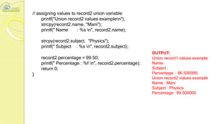 // assigning values to record2 union variable
printf("Union record2 values examplen");
strcpy(record2.name, "Mani");
printf(" Name : %s n", record2.name);
strcpy(record2.subject, "Physics");
printf(" Subject : %s n", record2.subject);
record2.percentage = 99.50;
printf(" Percentage : %f n", record2.percentage);
return 0;
}
OUTPUT:
Union record1 values example
Name :
Subject :
Percentage : 86.500000;
Union record2 values example
Name : Mani
Subject : Physics
Percentage : 99.500000
 