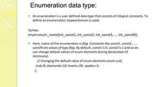 Enumeration data type:
• An enumeration is a user-defined data type that consists of integral constants. To
define an enumeration, keywordenum is used.
Syntax:
enum enum_name{int_const1, int_const2, int_const3, …. int_constN};
• Here, name of the enumeration is flag. Constants like const1, const2,... ,
constN are values of type flag. By default, const1 is 0, const2 is 1 and so on.
can change default values of enum elements during declaration (if
necessary).
// Changing the default value of enum elements enum suit{
club=0; diamonds=10; hearts=20; spades=3;
};
 