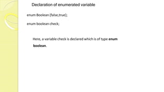 Declaration of enumerated variable
enum Boolean {false,true};
enum boolean check;
Here, a variable check is declared which is of type enum
boolean.
 