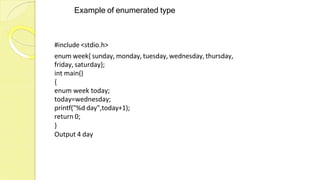 Example of enumerated type
#include <stdio.h>
enum week{ sunday, monday, tuesday, wednesday, thursday,
friday, saturday};
int main()
{
enum week today;
today=wednesday;
printf("%d day",today+1);
return 0;
}
Output 4 day
 