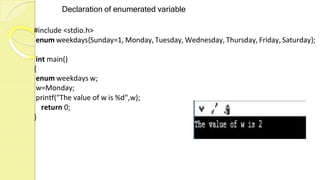 Declaration of enumerated variable
#include <stdio.h>
enum weekdays{Sunday=1, Monday, Tuesday, Wednesday, Thursday, Friday, Saturday};
int main()
{
enum weekdays w;
w=Monday;
printf("The value of w is %d",w);
return 0;
}
 