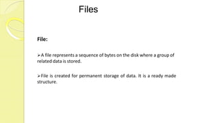 Files
File:
A file represents a sequence of bytes on the disk where a group of
related data is stored.
File is created for permanent storage of data. It is a ready made
structure.
 