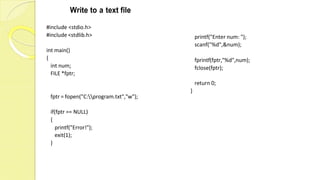 Write to a text file
#include <stdio.h>
#include <stdlib.h>
int main()
{
int num;
FILE *fptr;
fptr = fopen("C:program.txt","w");
if(fptr == NULL)
{
printf("Enter num: ");
scanf("%d",&num);
fprintf(fptr,"%d",num);
fclose(fptr);
return 0;
}
printf("Error!");
exit(1);
}
 
