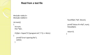 Read from a text file
#include <stdio.h>
#include <stdlib.h>
int main()
{
int num;
FILE *fptr;
if ((fptr = fopen("C:program.txt","r")) == NULL)
fscanf(fptr,"%d", &num);
printf("Value of n=%d", num);
fclose(fptr);
return 0;
}
{
printf("Error! opening file");
exit(1);
}
 