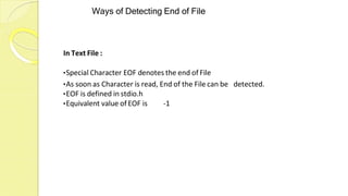 Ways of Detecting End of File
In Text File :
•Special Character EOF denotes the end of File
•As soon as Character is read, End of the File can be detected.
•EOF is defined in stdio.h
•Equivalent value of EOF is -1
 
