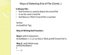 Ways of Detecting End of File (Contd..)
In Binary File :
• feof function is used to detect the end offile
• It can be used in textfile
• feofReturns TRUE if end of file is reached
Syntax :
int feof(FILE *fp);
Way of Writing feof Function :
Way1: with if statement :
if( feof(fptr) == 1 ) // as if(1) is TRUE printf("End of File");
Way 2 : with While Loop
while(!feof(fptr))
{
--- - --}
 