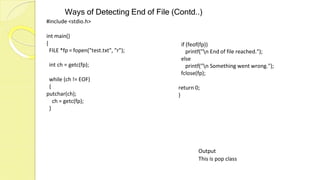 Ways of Detecting End of File (Contd..)
#include <stdio.h>
int main()
{
FILE *fp = fopen("test.txt", "r");
int ch = getc(fp);
while (ch != EOF)
{
putchar(ch);
ch = getc(fp);
if (feof(fp))
printf("n End of file reached.");
else
printf("n Something went wrong.");
fclose(fp);
return 0;
}
}
Output
This is pop class
 