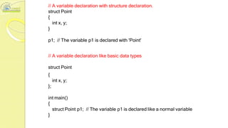 // A variable declaration with structure declaration.
struct Point
{
int x, y;
}
p1; // The variable p1 is declared with 'Point'
// A variable declaration like basic data types
struct Point
{
int x, y;
};
int main()
{
struct Point p1; // The variable p1 is declared like a normal variable
}
 
