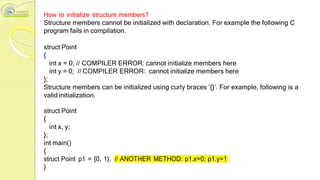 How to initialize structure members?
Structure members cannot be initialized with declaration. For example the following C
program fails in compilation.
struct Point
{
int x = 0; // COMPILER ERROR: cannot initialize members here
int y = 0; // COMPILER ERROR: cannot initialize members here
};
Structure members can be initialized using curly braces ‘{}’. For example, following is a
valid initialization.
struct Point
{
int x, y;
};
int main()
{
struct Point p1 = {0, 1}; // ANOTHER METHOD: p1.x=0; p1.y=1
}
 