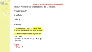How to access structure elements?
Structure members are accessed using dot (.) operator.
#include<stdio.h>
struct Point
{
int x, y;
};
int main()
{
struct Point p1 = {0, 1}; //x=0, y=1
// or can initialize as : p1.x=0; p1.y=1;
// Accessing members of point p1
p1.x = 20;
printf ("x = %d, y = %d", p1.x, p1.y);
return 0;
}
Output:
x = 20, y = 1
 
