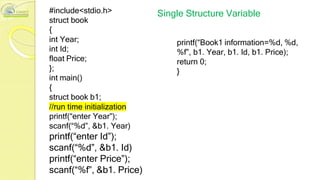 #include<stdio.h>
struct book
{
int Year;
int Id;
float Price;
};
int main()
{
struct book b1;
//run time initialization
printf(“enter Year”);
scanf(“%d”, &b1. Year)
printf(“enter Id”);
scanf(“%d”, &b1. Id)
printf(“enter Price”);
scanf(“%f”, &b1. Price)
Single Structure Variable
printf(“Book1 information=%d, %d,
%f”, b1. Year, b1. Id, b1. Price);
return 0;
}
 