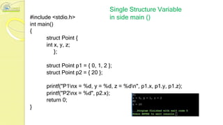 #include <stdio.h>
int main()
{
Single Structure Variable
in side main ()
struct Point {
int x, y, z;
};
struct Point p1 = { 0, 1, 2 };
struct Point p2 = { 20 };
printf("P1nx = %d, y = %d, z = %dn", p1.x, p1.y, p1.z);
printf("P2nx = %d", p2.x);
return 0;
}
 