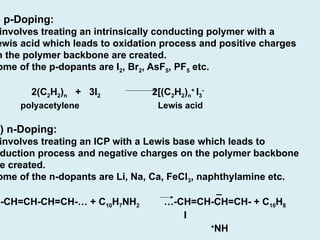 ) p-Doping:
involves treating an intrinsically conducting polymer with a
ewis acid which leads to oxidation process and positive charges
n the polymer backbone are created.
ome of the p-dopants are I2, Br2, AsF5, PF5 etc.
2(C2H2)n + 3I2 2[(C2H2)n
+
I3
-
polyacetylene Lewis acid
i) n-Doping:
involves treating an ICP with a Lewis base which leads to
duction process and negative charges on the polymer backbone
e created.
ome of the n-dopants are Li, Na, Ca, FeCl3, naphthylamine etc.
_
…-CH=CH-CH=CH-… + C10H7NH2 …-CH=CH-CH=CH- + C10H8
I
+
NH
 