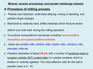 ❖ Procedure of milling process
⮚ Particle size reduction, solid-state alloying, mixing or blending, and
particle shape changes
⮚ Restricted to relatively hard, brittle materials which fracture and/or
deform and cold weld during the milling operation
⮚ To produce nonequilibrium structures including nanocrystalline,
amorphous and quasicrystalline materials
⮚ Users are tumbler mills, attrition mills, shaker mills, vibratory mills,
planetary mills etc
⮚ Powders diameters of about 50 µm with a number of hardened steel or
tungsten carbide (WC) coated balls in a sealed container which is
shaken or violently agitated. The most effective ratio for the ball to
powder mass is 5 : 10.
Mineral, ceramic processing, and powder metallurgy industry
 