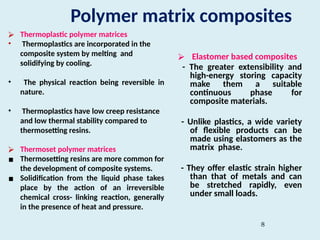 8
Polymer matrix composites
⮚ Thermoplastic polymer matrices
• Thermoplastics are incorporated in the
composite system by melting and
solidifying by cooling.
• The physical reaction being reversible in
nature.
• Thermoplastics have low creep resistance
and low thermal stability compared to
thermosetting resins.
⮚ Thermoset polymer matrices
▪ Thermosetting resins are more common for
the development of composite systems.
▪ Solidification from the liquid phase takes
place by the action of an irreversible
chemical cross- linking reaction, generally
in the presence of heat and pressure.
⮚ Elastomer based composites
- The greater extensibility and
high-energy storing capacity
make them a suitable
continuous phase for
composite materials.
- Unlike plastics, a wide variety
of flexible products can be
made using elastomers as the
matrix phase.
- They offer elastic strain higher
than that of metals and can
be stretched rapidly, even
under small loads.
 