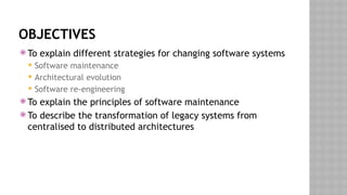 OBJECTIVES
 To explain different strategies for changing software systems
 Software maintenance
 Architectural evolution
 Software re-engineering
 To explain the principles of software maintenance
 To describe the transformation of legacy systems from
centralised to distributed architectures
 