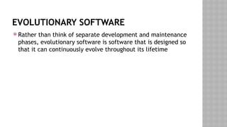 EVOLUTIONARY SOFTWARE
 Rather than think of separate development and maintenance
phases, evolutionary software is software that is designed so
that it can continuously evolve throughout its lifetime
 