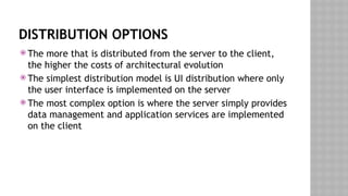 DISTRIBUTION OPTIONS
 The more that is distributed from the server to the client,
the higher the costs of architectural evolution
 The simplest distribution model is UI distribution where only
the user interface is implemented on the server
 The most complex option is where the server simply provides
data management and application services are implemented
on the client
 