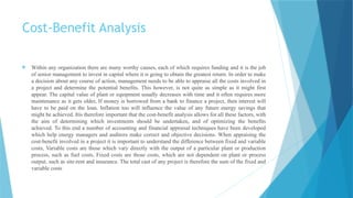Cost-Benefit Analysis
 Within any organization there are many worthy causes, each of which requires funding and it is the job
of senior management to invest in capital where it is going to obtain the greatest return. In order to make
a decision about any course of action, management needs to be able to appraise all the costs involved in
a project and determine the potential benefits. This however, is not quite as simple as it might first
appear. The capital value of plant or equipment usually decreases with time and it often requires more
maintenance as it gets older, If money is borrowed from a bank to finance a project, then interest will
have to be paid on the loan. Inflation too will influence the value of any future energy savings that
might be achieved. Itis therefore important that the cost-benefit analysis allows for all these factors, with
the aim of determining which investments should be undertaken, and of optimizing the benefits
achieved. To this end a number of accounting and financial appraisal techniques have been developed
which help energy managers and auditors make correct and objective decisions. When appraising the
cost-benefit involved in a project it is important to understand the difference between fixed and variable
costs, Variable costs are those which vary directly with the output of a particular plant or production
process, such as fuel costs, Fixed costs are those costs, which are not dependent on plant or process
output, such as site-rent and insurance. The total cast of any project is therefore the sum of the fixed and
variable costs
 