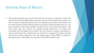 Internal Rate of Return
 This method calculates the rate of return that the investment is expected to yield. The
internal rate of return (IRR) method expresses each investment alternative in terms of a
rate of return (a compound interest rate), The expected rate of return is the interest rate
for which total discounted benefits become just equal to total discounted costs (i.e. net
present benefits or net annual benefits are equal to zero, or for which the benefit / cost
ratio equals one). The criterion for selection among alternatives is lo choose the
investment with the highest rate of return. The rate of return is usually calculated by a
process of trial and error, whereby the net cash flow is computed for various discount
rates until its value is reduced to zero. The internal rate of return (IRR) of a project is
the discount rate, which makes its net present value (NPV) equal to zero.
 