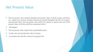 Net Present Value
 The net present valve method calculates the present value of all the yearly cash flows
(i.e. capital costs and net savings) incurred or accrued throughout the life of a project,
and summate them. The net present value (NPV) of a project is equal to the sum of the
present values of all the cash flows associated with it.
 Advantages:
 The net present value criterion has considerable merits.
 It takes into account the time value of money.
 It considers the cash flow stream in its project life.
 