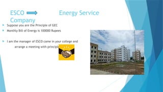 ESCO Energy Service
Company
 Suppose you are the Principle of GEC
 Monthly Bill of Energy is 100000 Rupees
 I am the manager of ESCO came in your college and
arrange a meeting with principle
 