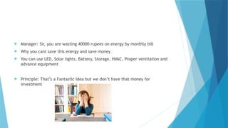  Manager: Sir, you are wasting 40000 rupees on energy by monthly bill
 Why you cant save this energy and save money
 You can use LED, Solar lights, Battery, Storage, HVAC, Proper ventilation and
advance equipment
 Principle: That’s a Fantastic Idea but we don’t have that money for
investment
 
