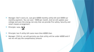  Manager: Don’t worry sir, Just give 60000 monthly utility bill and 30000 our
monthly payment. You can save 10000 per month. And we will update your
college and save the energy not only that we provide Fire safety, Security and
smart classes arrangement.
 Principle: wow,
 Principle: but if utility bill came more then 60000 then
 Manager: Chill sir, we will gurrenty you that utility will be under 60000 and if
not we will pay the compensatory amount
 