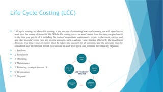 Life Cycle Costing (LCC)
 Life cycle costing, or whole-life costing, is the process of estimating how much money you will spend on an
asset over the course of its useful life. Whole-life costing covers an asset's costs from the time you purchase it
to the time you get rid of it including the costs of acquisition, maintenance, repair, replacement, energy, and
any other monetary costs (less any income amounts, such as salvage value) that are affected by the investment
decision. The time value of money must be taken into account for all amounts, and the amounts must be
considered over the relevant period. To calculate an asset’s life cycle cost, estimate the following expenses:
 1. Purchase
 2. Installation
 3. Operating
 4. Maintenance
 5. Financing (example interest...)
 6. Depreciation
 7. Disposal
 