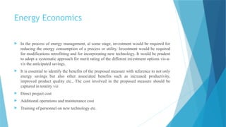 Energy Economics
 In the process of energy management, al some stage, investment would be required for
reducing the energy consumption of a process or utility. Investment would be required
for modifications retrofitting and for incorporating new technology. It would be prudent
to adopt a systematic approach for merit rating of the different investment options vis-a-
vis the anticipated savings.
 It is essential to identify the benefits of the proposed measure with reference to not only
energy savings but also other associated benefits such as increased productivity,
improved product quality etc., The cost involved in the proposed measure should be
captured in totality viz
 Direct project cost
 Additional operations and maintenance cost
 Training of personnel on new technology etc.
 