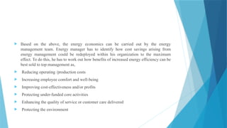  Based on the above, the energy economics can be carried out by the energy
management team. Energy manager has to identify how cost savings arising from
energy management could be redeployed within his organization to the maximum
effect. To do this, he has to work out how benefits of increased energy efficiency can be
best sold to top management as,
 Reducing operating /production costs
 Increasing employee comfort and well-being
 Improving cost-effectiveness and/or profits
 Protecting under-funded core activities
 Enhancing the quality of service or customer care delivered
 Protecting the environment
 