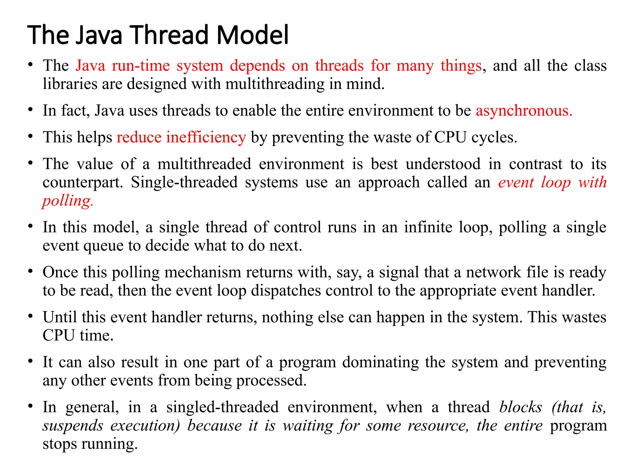 The Java Thread Model
• The Java run-time system depends on threads for many things, and all the class
libraries are designed with multithreading in mind.
• In fact, Java uses threads to enable the entire environment to be asynchronous.
• This helps reduce inefficiency by preventing the waste of CPU cycles.
• The value of a multithreaded environment is best understood in contrast to its
counterpart. Single-threaded systems use an approach called an event loop with
polling.
• In this model, a single thread of control runs in an infinite loop, polling a single
event queue to decide what to do next.
• Once this polling mechanism returns with, say, a signal that a network file is ready
to be read, then the event loop dispatches control to the appropriate event handler.
• Until this event handler returns, nothing else can happen in the system. This wastes
CPU time.
• It can also result in one part of a program dominating the system and preventing
any other events from being processed.
• In general, in a singled-threaded environment, when a thread blocks (that is,
suspends execution) because it is waiting for some resource, the entire program
stops running.
 